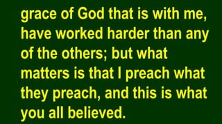 grace of God that is with me,
have worked harder than any
of the others; but what
matters is that I preach what
they preach, and this is what
you all believed.
 