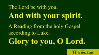 The Lord be with you.
And with your spirit.
A Reading from the holy Gospel
according to Luke.
Glory to you, O Lord.
The Gospel
 