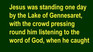 Jesus was standing one day
by the Lake of Gennesaret,
with the crowd pressing
round him listening to the
word of God, when he caught
 