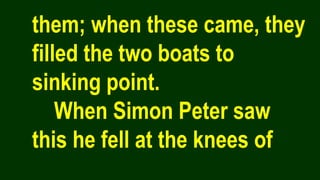 them; when these came, they
filled the two boats to
sinking point.
When Simon Peter saw
this he fell at the knees of
 