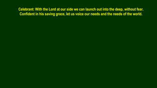 Celebrant: With the Lord at our side we can launch out into the deep, without fear.
Confident in his saving grace, let us voice our needs and the needs of the world.
 