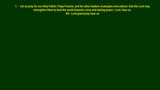 1. Let us pray for our Holy Father, Pope Francis, and for other leaders of peoples and nations: that the Lord may
strengthen them to lead the world towards a true and lasting peace. Lord, hear us.
All: Lord graciously hear us
 
