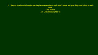 2. We pray for all married people; may they become sensitive to each other's needs, and grow daily more in love for each
other.
Lord, hear us.
All: Lord graciously hear us
 