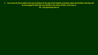 3. Let us pray for those called to the way of celibacy for the sake of the kingdom as priests, sisters and brothers; that they will
be encouraged to follow the Lord, faithful to His choice of them. Lord, hear us
All: Lord graciously hear us
 