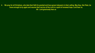 4. We pray for all Christians, who take their faith for granted and have grown lukewarm in their calling. May they, like Peter, be
brave enough to try again and resume their service of the Lord in a spirit of renewed hope. Lord hear us.
All: Lord graciously hear us
 
