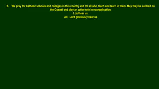 5. We pray for Catholic schools and colleges in this country and for all who teach and learn in them. May they be centred on
the Gospel and play an active role in evangelisation.
Lord hear us.
All: Lord graciously hear us
 