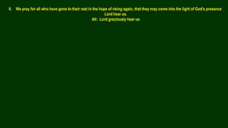 6. We pray for all who have gone to their rest in the hope of rising again, that they may come into the light of God's presence
Lord hear us.
All: Lord graciously hear us
 