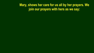 Mary, shows her care for us all by her prayers. We
join our prayers with hers as we say:
 