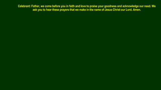 Celebrant: Father, we come before you in faith and love to praise your goodness and acknowledge our need. We
ask you to hear these prayers that we make in the name of Jesus Christ our Lord. Amen.
 