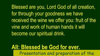 Blessed are you, Lord God of all creation,
for through your goodness we have
received the wine we offer you: fruit of the
vine and work of human hands it will
become our spiritual drink.
All: Blessed be God for ever.
Presentation and preparation of the
 