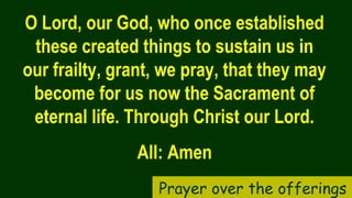 O Lord, our God, who once established
these created things to sustain us in
our frailty, grant, we pray, that they may
become for us now the Sacrament of
eternal life. Through Christ our Lord.
All: Amen
Prayer over the offerings
 