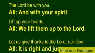 The Lord be with you.  
All: And with your spirit.
Lift up your hearts.   
All: We lift them up to the Lord.
Let us give thanks to the Lord, our God.  
All: It is right and just.Preface Dialogue
 