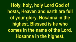 Holy, holy, holy Lord God of
hosts, Heaven and earth are full
of your glory. Hosanna in the
highest. Blessed is he who
comes in the name of the Lord.
Hosanna in the highest.
 