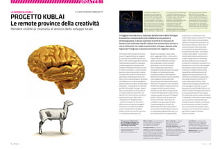 20 : 7thFloor : 12 7thFloor : 12 : 21
////////////////////////////UPDATESX
Il Ministero dello Sviluppo Economico
lancia il Progetto Kublai, un progetto
di scouting e raccordo di persone con
idee in tutti i settori legati alla creatività,
sollecitandole a proporre e realizzare
iniziative legate allo sviluppo locale.
L’obiettivo è quello di formare una rete
di creativi che metta in comunicazione
persone e idee, producendo iniziative
concrete che incidano sul territorio, in
particolare nel Mezzogiorno (ma non
solo), e che si autosostengano nel tempo.
La metafora a cui si ispira il progetto è
particolarmente calzante: all’imperatore
Kublai Kan – il Laboratorio ministeriale
per le Politiche dello Sviluppo – Marco
Polo racconta delle sue terre, parte di
un impero talmente vasto che il suo
signore non è mai riuscito a conoscere
approfonditamente. Marco Polo – i
collaboratori di “Progetto Kublai”
– avranno il compito di raccontare
delle province lontane e dei soggetti
innovativi e ‘invisibili’, dice Alberto
Cottica, coordinatore di Progetto
Kublai, economista nonché musicista
e co-fondatore del gruppo rock
Modena City Ramblers. Marco Polo
però – aggiunge Cottica – sono anche i
creativi che per la prima volta potranno
parlare di sé direttamente al Kublai
Kan, utilizzando i nuovi strumenti
partecipativi e di comunicazione
messi a disposizione da Internet.
Il progetto è attuato attraverso Studiare
Sviluppo, una Società partecipata
interamente dalla Scuola Superiore
dell’Economia e delle Finanze e operante
come soggetto strumentale della
stessa Scuola e del Dipartimento per le
Politiche di Sviluppo e di Coesione (DPS)
del Ministero dello Sviluppo Economico,
a supporto di altre amministrazioni
politiche sui temi dello sviluppo locale.
E se dire rete oggi significa dire Internet,
il giovane gruppo di lavoro di “Progetto
Kublai” utilizza le armi più potenti di
Internet e del web 2.0 (alla base del
cosiddetto user generated content):
il quartier generale in Second Life
denominato Porto dei creativi (http://
slurl.com/secondlife/Kublai/12/235/22),
un blog (www.progettokublai.net) e un
social network (http://progettokublai.
ning.com), in cui relazionarsi con i
creativi della cultura incontrati nel “vasto
impero” delle comunità locali italiane.
“Quella che attualmente prevale è una
storia tetra di sfiducia e disincanto, di
istituzioni distanti e disinteressate,
di comunità locali autoreferenziali e
scarsamente autonome”, sostengono
i curatori del progetto. “La storia che
invece Kublai vuole raccontare è che
i creativi italiani hanno il potenziale
per fare la differenza, che lo Stato lo
riconosce e si muove per incontrarli e, se
possibile, per convincerli a fare progetti
che possano aiutare i diversi territori
a costruirsi un destino diverso dalla
marginalità e dall’assistenzialismo”.
È già partito il primo dei due cicli di
Conferenze che Kublai ha organizzato
nel mondo virtuale di Second Life. Il
primo, I Mercoledì di Kublai - Dalla
creatività allo sviluppo, analizzerà una
serie di progetti creativi di successo.
Seguiranno I Lunedì di Marco Polo, in cui
saranno trattati temi legati alle politiche
di sviluppo adottate nel nostro paese.
Chi cadrà nella rete dei creativi di Kublai?
Il “metablog” Le Aziende In-visibili seguirà
con la sua lente d’ingrandimento gli
sviluppi di questo network. Un esempio
di comunicazione tra Stato e cittadini
che si svincola dal burocratese e cerca
di parlare con strumenti più congeniali
agli Italiani di oggi e di domani.
Diomira Cennamo
Un’agguerrita task force, radunata dal Ministero dello Sviluppo
Economico e munita delle armi mediatiche più potenti e
all’avanguardia, è decisa a portare a termine la missione di
tessere una rumorosa rete di creativi che comunichino tra loro e
con le istituzioni. Un modo nuovo di fare sviluppo, basato sulla
logica dell’insegnare a pescare piuttosto che regalare i pesci.
PROGETTO KUBLAI
Le remote province della creatività
Le Aziende In-Visibili è una
piattaforma per la generazione
di percorsi narrativi avviata due
anni fa da Marco Minghetti nella
forma di un romanzo collettivo a
cui hanno lavorato un centinaio di
personalità dell’economia, dell’arte e
della cultura, entrati così a far parte
della community denominatasi LMS
(Living Mutants Society). Il testo,
ispirato a “Le Città Invisibili” di Italo
Calvino, ha aperto la strada ad una
ricerca individuale e collettiva che
varca, grazie alla forza dell’analogia,
i conﬁni del tradizionale modo di
guardare al mondo imprenditoriale
e, andando ancora oltre, utilizza
la metafora dell’azienda per
parlare più in generale della nostra
contemporaneità. Nell’ottica
estremamente attuale della
multicanalità, Le Aziende
In-Visibili si declina anche sul
web (marcominghetti.nova100.
ilsole24ore.com), con un metablog sul
mondo aziendale e più in generale
sulla contemporaneità, realizzato
dalla LMS e da altri blogger,
tutti accomunati dalla volontà di
rendere visibile l’invisibile, qual è
l’enorme patrimonio di intelligenze
ed esperienze che non ha ancora
avuto occasione di venire alla luce.
Questa rubrica, che riprenderà e
approfondirà i temi del metablog, è
un’ulteriore strada del multiforme
percorso de le Aziende In-Visibili.
Ente promotore Dipartimento
per le Politiche di Sviluppo e di
Coesione (DPS) del Ministero
dello Sviluppo Economico
Ente attuatore Studiare Sviluppo,
società partecipata interamente
dalla Scuola Superiore
dell’Economia e delle Finanze
Alberto Cottica, musicista (Fiamma
Fumana, Modena City Ramblers)
ed economista. Si interessa al
tema della società creativa.
Giuseppe Granieri, consulente e
saggista. Si occupa dei rapporti tra
tecnologia, società e innovazione.
Autore di Blog Generation (Laterza
2005) e La Società Digitale (Laterza,
2006). In Second Life ha fondato
unAcademy, luogo sperimentale di
didattica, incontri e riﬂessione.
Marco Colarossi, consulente
junior del Ministero dello
Sviluppo Economico.
Antonella Napolitano, consulente
di comunicazione e media
sociali. È tra i soci fondatori di
Micromacchina, associazione che
realizza progetti di comunicazione
legati alla partecipazione e
alla cittadinanza attiva.
Luca Murrau, economista del
Dipartimento per le Politiche di
Sviluppo e Coesione (DPS) del
Ministero dello Sviluppo Economico
e docente Economia dello Sviluppo
Locale all’Università della Calabria.
Alfredo Scalzo, operatore
dello sviluppo locale.
A CURA DI MARCO MINGHETTILE AZIENDE IN-VISIBILI
Rendere visibile la creatività al servizio dello sviluppo locale
 