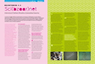 58 : 7thFloor : 12 7thFloor : 12 : 59
Lo scorso 17 maggio 7thFloor ha partecipato con interesse a Sci(bzaar)net, incontro ideato e
organizzato da Gianandrea Giacoma presso la Scuola Politecnica di Design di Milano. Sci(bzaar)net
ha riunito soggetti di diversa esperienza che popolano la rete (professionisti, blogger, divulgatori
e ricercatori) al fine di riflettere concretamente intorno all’impatto di internet su divulgazione
scientifica, ricerca e mondo accademico.
BRAINSTORMING 2.0
Sci(bzaar)net
Intervista di Stefano Mizzella a Gianandrea Giacoma
L’incontro si è avvalso di un “format”
molto più vicino a un BarCamp che
a una conferenza tradizionale. Una
“nonconferenza”, dunque, ma con delle
importanti differenze: a numero chiuso
off line per evitare la dispersione e
aperta on line per ricevere contributi
multimediali di varia natura.
Interventi rapidi a cui ha fatto seguito un
successivo momento di brainstorming,
il tutto incalzato da un un blog,
(http://sci.bzaar.net) sul quale sono stati
pubblicati una sintesi degli interventi,
anche in video e un “manifesto” finale.
L’incontro fa parte dei progetti di Bzaar
(http://bzaar.net), un gruppo
di professionisti attivi nel Web che ha
portato i BarCamp in Italia
(in particolare Riccardo Cambiassi
e Davide Casali), organizzato
RItaliaCamp e fertile contenitore di
diversi progetti in logica Open.
Ne parliamo direttamente con l’ideatore
dell’iniziativa, Gianandrea Giacoma.
Psicologo, libero professionista,
consulente aziendale, social network
designer e ricercatore nell’osservatorio
sul Knowledge Management PKM360°
in Università Cattolica di Milano.
Membro di Bzaar, Idearium.ORG e
coautore di “Elementi Teorici per la
Progettazione dei Social Network”.
Gestisce il blog ibridazioni.com
COS’È SCI(BZAAR)NET?
Un incontro, un brainstorming in logica
2.0, per discutere dell’impatto della rete
sulla divulgazione scientifica, produzione
e gestione di conoscenza scientifica e
l'Open Culture nel mondo accademico.
L’impressione è che l’Italia sia ancora
un po’ in ritardo per questo si è voluto
organizzare un incontro dove persone
esperte di internet e ricercatori con
una presenza evoluta on line potessero
ragionare insieme su questi nuovi scenari.
Prima del brainstorming vi sono stati
una quindicina di interventi della durata
di 10 minuti e con 6 minuti di domande
e risposte, il tutto supportato da un
tabellone a cui attaccare post-it e un
divertente timerman proiettato difronte
agli speakers. L'esperienza nei BarCamp
ci ha insegnato che quella struttura di
evento finisce per utilizzare i contenuti
come una scusa per incontrarsi mettendo
in primo piano la socialità, in questo
caso si volevano mettere al centro le
tematiche producendo un brainstorming.
PERCHÉ UN BRAINSTORMING TRA
“ADDETTI AI LAVORI” E NON UN
INCONTRO APERTO A TUTTI?
I partecipanti erano quaranta in
tutto, non si è trattata ovviamente
di una questione di esclusione ma
di fattibilità del brainstorming.
Più che addetti ai lavori direi un incontro
di persone, che la rete la vivono e
non la osservano solo dall’esterno.
Oltre a ricercatori scientifici che da
anni gestiscono blog e usano altre
applicazioni Web 2.0 ho coinvolto
psicologi, blogger, designer, interaction
designer, fisici, divulgatori, imprenditori,
filosofi, project manager, copywriter,
ingegneri, esperti del Web e informatici
nella ricerca di unire punti di vista
in una logica transdisciplinare.
QUAL È LA SITUAZIONE ATTUALE
E QUALI GLI SCENARI FUTURI
EMERSI DAL BRAINSTORMING?
Impossibile citare tutti gli stimoli dati
dai partecipanti ma sul blog trovate le
registrazioni video dell’evento oltre a
maggiori informazioni. Eccone alcune.
La destrutturazione della rete
permette di far emergere il “valore” di
molte organizzazioni e convenzioni
riducendone la tradizionale dipendenza
da luoghi fisici e logiche solo top-
down, in questo senso, per esempio
(come suggeriva Andrea Gaggioli),
l’Università può evolvere in un luogo
virtuale, un luogo che dà supporto
e servizi alla ricerca, dove il valore è
dato dalla sua funzione di “hub”.
L’uso della rete come social
network è la possibilità di mettere
in contatto, in maniera diretta e
senza intermediari, chi fa ricerca
e chi potrebbe finanziarla (vedi
l’esempio del crowdfounding
sempre proposto da Andrea)
#Questo ha poi portato il gruppo
a riflette su come la rete possa
essere veicolo di nuove forme di
convenzione e validazione (come
quelle diffuse e dal basso nate in rete)
al fine di tutelare la qualità di persone,
contenuti, ricerche ma liberare e
rendere più snelli e aperti i processi.
La ricerca scientifica cambia col
tempo e oggi cresce la necessità di
investire in progetti di ricerca, team e
formazione di tipo transdisciplinare in
quanto le nuove sfide della scienza sono
complesse e spesso si collocano in terre
di mezzo tra più discipline.
La rete, dall’ipertesto alla applicazioni
2.0, facilita le ibridazioni di conoscenze
per studenti, ricercatori e appassionati.
La rete, essendo un media
partecipativo, instaura “dialoghi” dove la
comunicazione è in entrambe le direzioni.
Questa caratteristica rappresenta forse
l’opportunità di ripensare la divulgazione
(o “diffusione” come suggerisce Virginio
Sala) fondata sulla capacità di suscitare
domande e non solo nella ricerca di
risposte. In questo senso internet è
un media che stimola alla ricerca, alla
comprensione e alla esplorazione.
YNon si può arrestare la rivoluzione
che porta internet e considerando le
Università come organizzazioni, se i
manager e dirigenti non si faranno presto
carico di queste nuove competenze,
strategie, forme di comunicazione
e business dovranno far fronte a
realtà emergenti parallele, esterne,
alternative che occuperanno spazi
tradizionalmente accademici.
Oggi un ricercatore dopo il
dottorato di ricerca passa buona parte
del suo tempo a trovare finanziamenti
e non a fare ricerca. La rete ha ormai
sviluppato strategie e applicazioni che
permettono di aggirare la burocrazia,
ridurre spazio e tempo per far incontrare
domanda e offerta di innovazione.
Vi sono ormai diverse applicazioni
in logica Web 2.0 che possono arricchire le
attività di studenti e ricercatori, rendendo
le Università dei luoghi meno chiusi e
più attivi nella gestione, produzione
e diffusione di conoscenza. Quando il
primo rettore italiano con un blog?
L'EVOLUZIONE DEI SOCIAL
MEDIA, SOPRATTUTTO IN ITALIA,
SEMBRA SCONTRARSI CON LE
LOGICHE VERTICALI DEI NETWORK
TRADIZIONALI. COLPA DI UN RITARDO
TECNOLOGICO O CULTURALE?
Il 2.0 è una rivoluzione culturale prima
che economica, quindi è difficile
fare business prima che cambino le
abitudini, i bisogni, i valori degli utenti.
A mio parere i Social Network sono il
cambiamento più importante del Web 2.0.
La nascente Economia della Conoscenza
è composta di clienti, figli, cittadini,
studenti, professionisti, pazienti, ecc.
sempre più attivi in rete, insensibili ai
vecchi media e affamati di conoscenza,
partecipazione e fiducia con i quali
confrontarsi e sviluppare nuovi modelli.
Una questione molto interessante che è
tornata più volte durante il brainstorming
è stato come la contrapposizione
bottom-up vs top-down sia da risolvere
in una armonia (come suggerisce
anche ultimamente sul suo blog Kevin
Kelly) non in una contrapposizione.
Se noi andiamo a vedere come
funzionano i progetti Open Source
(come ci hanno fatto notare Massimo
Menichinelli, Davide Casali e Riccardo
Cambiassi) hanno una certa componente
in logica top-down, proprio perché
devono raggiungere un obiettivo (anche
se i vincoli non si basano sull’autorità,
ma più che altro sulla reputazione).
Sicuramente il mondo accademico,
per trovare un nuovo equilibrio ha
bisogno di una forte dose di logiche,
strumenti e strategie bottom-up (come
suggeriscono Roberto Ostinelli e David
Orban) rimettendo in discussione
la sua identità, le sue convenzioni,
le sue forme di comunicazione, la
cultura organizzativa interna.
Sci(bzaar)net non è stato organizzato
per trovare ricette, progetti, prodotti,
anche se vi erano le potenzialità per
farlo, ma per fare un quadro generale
della situazione, per orientarsi.
Non escludo che possa un domani
esserci un secondo incontro, in una
logica più operativa di workshop, con
tavoli per lo sviluppo di progetti.
////////////////////////LOCAL MASHX
 