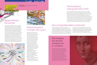 72 : 7thFloor : 11 7thFloor : 11 : 73
La mappa come rappresentazione di sé in uno spazio:
non più soltanto confinata in una cartina geografica,
quanto piuttosto modalità per individuare emozioni,
sentimenti, luoghi più o meno immaginari legati alla
propria identità. Impronta creativa al femminile? Ottica
trasversale e di genere sul viaggiare contemporaneo?
O anche, semplicemente, rielaborazione soggettiva e
narrativa dei propri spostamenti sul territorio? Una cosa
è certa: nel proporre le ormai note MUP (Mappe Urbane
Personali) su Donneconlavaligia, ho voluto creare un
tema aggregatore ma in senso completamente nuovo
ed emozionale, un luogo ospitale sul web, un’agorà
virtuale dove poter incrociare storie, itinerari e persone,
scegliendo di utilizzare quella classificazione così intima
e personale consentita dai tag (in questo caso, anche
connotata al femminile e geolocalizzata), piuttosto che
limitarmi ai criteri oggettivi della tassonomia classica.
Mappare le emozioni, gli incontri,
i luoghi del cuore e i nostri stili di
vita e di pensiero nomade, all’interno
dell’universo al femminile, è stata
una sfida possibile grazie anche
agli strumenti offerti dal cosiddetto
web 2.0. Consultare le “mie” mappe
geolocalizzate della capitale (dallo
spazio d’arte africana alle trame
dei tessuti chic-solidali Fab-India,
dall’antiquariato nomade franco-
iraniano al fashion Japan-style
di EdoCity) e renderle fruibili in vari
modi dall’eterogenea comunità che
si è aggregata in questi cinque mesi
intorno al blog, ha contribuito inoltre
a calamitare iniziative e progetti
analoghi. Viaggiatrici
(e viaggiatori) dell’immaginario
e dello spazio fisico, hanno
pingato notizie, immagini e video,
contaminato linguaggi, linkato
percorsi anche strettamente
individuali. Risultato? Un’originale
geografia antropizzata
del nostro territorio, un viaggio oltre
i confini, oltre la Rete stessa,
la sperimentazione di un nomadismo
interiore prima ancora che sociale.
Accanto al progetto delle MUP sono da citare le Hito-toki: un altro progetto
web che permette di conoscere le città coinvolte da un punto di vista molto
poetico e particolare. Si tratta infatti di mappe letterarie (http://hitotoki.org/) che
rappresentano le città tramite la descrizione di momenti, condivisi in forma
letteraria: il progetto prende il nome dalla parola giapponese hitotoki che
significa all’incirca “un momento”, ed è costruito tramite contributi spontanei dei
visitatori, disposti su mappe di Google Maps. I brani possono essere citazioni di
scrittori famosi come brevi testi di autori sconosciuti e sono selezionati dal team
redazionale del sito, arrichiti da note e disposti, appunto, su cartine geografiche.
Inizialmente dedicato a Tokyo, il sito è cresciuto e ora si possono condividere
hitotoki o attimi vissuti a NewYork, Washington, Londra, Parigi e Shanghai.
L’attenzione alla geografia creativa sta crescendo e le
“mappe dell’immaginazione” di Susan Stockwell ne sono una
testimonianza. Mapping the Imagination, in mostra nei mesi
scorsi al Victoria&Albert di Londra, è stata un’esposizione molto
segnalata dalla community di DCV. Susan Stockwell è partita
dalla convinzione che ogni mappa sia anche il prodotto della
nostra immaginazione, colorata e conformata dalle condizioni
sociali, politiche, culturali e dall’esperienza personale di chi
la redige. Sono nate così mappe per informare o per divertire,
abbellite dall’immaginazione, che mostrano luoghi inventati e
lavori di artisti che hanno adattato l’iconografia della mappa
all’espressione della loro esperienza e idea di un luogo.
(www.vam.ac.uk/exhibitions/future_exhibs/mapping_imagination/)
Una neonomade che si rispetti non potrà non
consultare queste due innovative topografie
urbane: la curiosa San Francisco Emotion Map
elaborata da Christian Nold, esplorabile in rete
in versione 3d (http://www.sf.biomapping.net/
background.htm), una mappa graficizzata
dall’autore rilevando le sensazioni provate
da cento persone durante una giornata in giro
per la città americana; e la altrettanto originale
Silent London, elaborata da Simon Elvins,
che geolocalizza i luoghi meno rumorosi della
capitale inglese, rivelando scorci e spazi inaspettati
(http://www.simonelvins.com/silent_london.html).
a cura di Marina Misiti
(giornalista, antropologa e ideatrice del blog-magazine: www.donneconlavaligia.it)
donneconlavaligia@gmail.com
XXXXXXXX
XX////////
////////
NEONOMADS
///////////////////TALENT SCOUTINGX
 