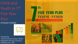 Child and
Youth in 7th
Five Year
Plan
(FY2016-FY2020)
Published By:
General Economic Division (GED)
Bangladesh Planning Comission
Publishing Year: 2015
 