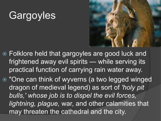 Gargoyles
 Folklore held that gargoyles are good luck and
frightened away evil spirits — while serving its
practical function of carrying rain water away.
 "One can think of wyverns (a two legged winged
dragon of medieval legend) as sort of 'holy pit
bulls,' whose job is to dispel the evil forces,
lightning, plague, war, and other calamities that
may threaten the cathedral and the city.
 
