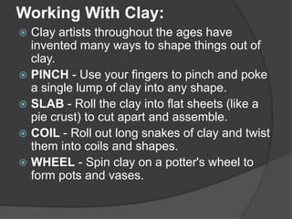Working With Clay:
 Clay artists throughout the ages have
invented many ways to shape things out of
clay.
 PINCH - Use your fingers to pinch and poke
a single lump of clay into any shape.
 SLAB - Roll the clay into flat sheets (like a
pie crust) to cut apart and assemble.
 COIL - Roll out long snakes of clay and twist
them into coils and shapes.
 WHEEL - Spin clay on a potter's wheel to
form pots and vases.
 