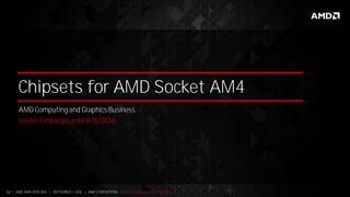 12 | AMD AM4 OEM 2016 | SEPTEMBER 1, 2016 | AMD CONFIDENTIAL - Under Embargo until 9/5/2016
Chipsets for AMD Socket AM4
AMD Computing and Graphics Business
Under Embargo until 9/5/2016
 