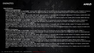 21 | AMD AM4 OEM 2016 | SEPTEMBER 1, 2016 | AMD CONFIDENTIAL - Under Embargo until 9/5/2016
ENDNOTES
Slide 8 Endnotes:
 PCMark 8 Home Accelerated:
7th Generation AMD A12-9800 vs. Intel i5-6500: Testing by AMD Performance labs. PC manufacturers may vary configurations yielding different results. PCMark® 8 v2 Home is
used to simulate system performance; the 7th Generation AMD A12-9800 scored 3483.25, while the Intel Core i5-6500 scored 3702 for a benchmark score comparison of
3483.25/3466.5 = 1.00X or 100%. BRD-6
System Configurations: 7th Generation AMD A12-9800: AMD “Myrtle” reference platform, 7th Generation AMD A12-9800 with AMD Radeon™ R7 Graphics, 2x4096 DDR4-2400
RAM, 228GB SSD Drive (Non-rotating), Microsoft Windows 10 Pro, Graphics driver 16.101.0.0 2016-04-11
Intel® Core™ i5-6500 CPU @ 3.20GHz: ASUS Z170-A, Intel(R) Core(TM) i5-6500 CPU @ 3.20GHz with Intel® HD Graphics 530, 2x4096 DDR4-2133 RAM, 228GB SSD Drive
(Non-rotating), Microsoft Windows 10 Pro, Graphics driver 20.19.15.4380 2016-02-01
7th Generation AMD A12-9800E vs. Intel i5-6500T: Testing by AMD Performance labs. PC manufacturers may vary configurations yielding different results. PCMark® 8 v2
Home is used to simulate system performance; the 7th Generation AMD A12-9800E scored 3460.83, while the Intel Core i5-6500T scored 2965 for a benchmark score
comparison of 3460.83/2965 = 1.17X or 17% more. BRD-25
System Configurations: 7th Generation AMD A12-9800E: AMD “Myrtle” reference platform, 7th Generation AMD A12-9800E with AMD Radeon™ R7 Graphics, 2x8192 DDR4-
2400 RAM, 228GB SSD Drive (Non-rotating), Microsoft Windows 10 Pro, Graphics driver 16.101.0.0 2016-04-11
i5-6500T: Lenovo Skybay, i5-6500T with Intel® HD Graphics 530, 2x4096 DDR4-2133 RAM, 476GB 5400 RPM, Microsoft Windows 10 Pro, Graphics driver 20.19.15.4300 2015-
09-30
 3DMark 11 Performance:
7th Generation AMD A12-9800 vs. Intel i5-6500: Testing by AMD Performance labs. PC manufacturers may vary configurations yielding different results. 3DMark 11
Performance is used to simulate graphics performance; the 7th Generation AMD A12-9800 scored 3521.25 while the Intel® Core i5-6500 scored 1765.75, for a benchmark score
difference of 3521.25/1765.75 = 1.99X or 99% more. BRD-5
System Configurations: 7th Generation AMD A12-9800: AMD “Myrtle” reference platform, 7th Generation AMD A12-9800 with AMD Radeon™ R7 Graphics, 2x4096 DDR4-2400
RAM, 228GB SSD Drive (Non-rotating), Microsoft Windows 10 Pro, Graphics driver 16.101.0.0 2016-04-11
Intel® Core™ i5-6500 CPU @ 3.20GHz: ASUS Z170-A, Intel(R) Core(TM) i5-6500 CPU @ 3.20GHz with Intel® HD Graphics 530, 2x4096 DDR4-2133 RAM, 228GB SSD Drive
(Non-rotating), Microsoft Windows 10 Pro, Graphics driver 20.19.15.4380 2016-02-01
7th Generation AMD A12-9800E vs. Intel i5-6500T: Testing by AMD Performance labs. PC manufacturers may vary configurations yielding different results. 3DMark 11
Performance is used to simulate graphics performance; the 7th Generation AMD A12-9800E scored 3049.8 while the Intel® Core i5-6500T scored 1622.25, for a benchmark score
difference of 3049.8/1622.25 = 1.88X or 88% more. BRD-26
System Configurations: 7th Generation AMD A12-9800E: AMD “Myrtle” reference platform, 7th Generation AMD A12-9800E with AMD Radeon™ R7 Graphics, 2x8192 DDR4-
2400 RAM, 228GB SSD Drive (Non-rotating), Microsoft Windows 10 Pro, Graphics driver 16.101.0.0 2016-04-11
i5-6500T: Lenovo Skybay, i5-6500T with Intel® HD Graphics 530, 2x4096 DDR4-2133 RAM, 476GB 5400 RPM, Microsoft Windows 10 Pro, Graphics driver 20.19.15.4300 2015-
09-30
 