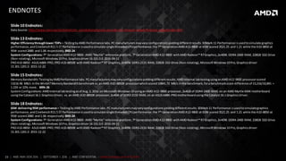 23 | AMD AM4 OEM 2016 | SEPTEMBER 1, 2016 | AMD CONFIDENTIAL - Under Embargo until 9/5/2016
ENDNOTES
Slide 10 Endnotes:
Data Source:http://www.cisco.com/c/dam/m/en_us/solutions/service-provider/vni-forecast-widget/forecast-widget/index.html
Slide 13 Endnotes:
Higher Efficiencythroughlower TDPs – TestingbyAMD Performance labs.PCmanufacturersmayvaryconfigurationsyieldingdifferentresults.3DMark 11 Performance isusedtosimulate graphics
performance,and Cinebench R11.51T Performance isusedtosimulate singlethreadedCPUperformance;the 7th GenerationAMDA12-9800 at 65W scored3521.25 and 1.21 while the A10-8850 at
95W scored2880 and1.06 respectively. BRD-24
System Configurations:7th GenerationAMDA12-9800: AMD “Myrtle” reference platform,7th GenerationAMDA12-9800 withAMD Radeon™ R7Graphics,2x4096 DDR4-2400 RAM, 228GB SSD Drive
(Non-rotating), MicrosoftWindows10 Pro,Graphicsdriver16.101.0.0 2016-04-11
PROA10-8850: ASUSA88X-PRO,PRO A10-8850B withAMD Radeon™ R7 Graphics,2x4096 DDR3-2133 RAM, 228GB SSD Drive (Non-rotating),MicrosoftWindows10 Pro,Graphicsdriver
15.301.1201.0 2015-12-22
Slide 15 Endnotes:
Memory Bandwidth:TestingbyAMDPerformance labs.PCmanufacturersmayvaryconfigurationsyieldingdifferentresults.AMDInternal labtestingusinganAMD A12-9800 processorscored
13216.96 MB/s inthe WinSATMemoryBandwidthbenchmarkvs.anAMD A10-8850B processorwhichscored10841.72 MB/s inthe benchmark,fora benchmarkscore difference of 13,216/10,841 =
1.22X or 22% more. BRN-26
SystemConfigurations:AMDInternal labtestingasof Aug.3, 2016 on MicrosoftWindows10 usinganAMD A12-9800 processor,2x4GB of DDR4-2400 RAM, on an AMD Myrtle AM4 motherboard
usingthe Catalyst16.1 GraphicsDriver, vs.an AMD A10-8850B processor,2x4GB of DDR3-2133 RAM, on an ASUSA88X-PROmotherboardusingthe Catalyst16.1 GraphicsDriver.
Slide 18 Endnotes:
65W delivering95W performance – TestingbyAMD Performance labs.PCmanufacturersmayvaryconfigurationsyieldingdifferentresults.3DMark11 Performance isusedtosimulategraphics
performance,and Cinebench R11.51T Performance isusedtosimulate singlethreadedCPUperformance;the 7th GenerationAMDA12-9800 at 65W scored3521.25 and 1.21 while the A10-8850 at
95W scored2880 and1.06 respectively. BRD-24
System Configurations:7th GenerationAMDA12-9800: AMD “Myrtle” reference platform,7th GenerationAMDA12-9800 withAMD Radeon™ R7Graphics,2x4096 DDR4-2400 RAM, 228GB SSD Drive
(Non-rotating), MicrosoftWindows10 Pro,Graphicsdriver16.101.0.0 2016-04-11
PROA10-8850: ASUSA88X-PRO,PRO A10-8850B withAMD Radeon™ R7 Graphics,2x4096 DDR3-2133 RAM, 228GB SSD Drive (Non-rotating),MicrosoftWindows10 Pro,Graphicsdriver
15.301.1201.0 2015-12-22
 