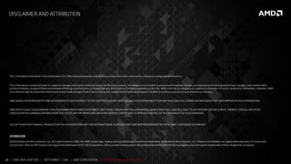 24 | AMD AM4 OEM 2016 | SEPTEMBER 1, 2016 | AMD CONFIDENTIAL - Under Embargo until 9/5/2016
DISCLAIMER AND ATTRIBUTION
The informationpresentedinthis document is for informational purposesonlyandmaycontain technical inaccuracies, omissions andtypographical errors.
The informationcontainedherein is subject to change andmaybe renderedinaccurate for manyreasons, including but not limited to product androadmap changes, component andmotherboardversion changes, new modeland/or
product releases, product differences betweendiffering manufacturers, software changes, BIOS flashes, firmware upgrades, or the like. AMD assumes noobligationto update or otherwise correct or revise this information. However, AMD
reserves the right to revise this informationandto make changes fromtime to time to the content hereofwithout obligation of AMD to notifyanypersonof suchrevisions or changes.
AMD MAKES NO REPRESENTATIONS OR WARRANTIESWITH RESPECT TO THE CONTENTS HEREOF AND ASSUMES NO RESPONSIBILITY FOR ANY INACCURACIES, ERRORSOR OMISSIONSTHAT MAY APPEAR IN THISINFORMATION.
AMD SPECIFICALLY DISCLAIMSANY IMPLIEDWARRANTIESOF MERCHANTABILITY OR FITNESS FORANY PARTICULARPURPOSE. IN NO EVENT WILL AMD BE LIABLE TO ANY PERSON FORANY DIRECT, INDIRECT, SPECIAL OR OTHER
CONSEQUENTIAL DAMAGESARISINGFROMTHE USE OF ANY INFORMATIONCONTAINED HEREIN, EVENIF AMD ISEXPRESSLY ADVISED OF THE POSSIBILITY OF SUCHDAMAGES.
USE OF THIRD PARTY MARKS / PRODUCTSIN THISPRESENTATION ARE FOR INFORMATIONAL PURPOSES ONLY ANDNO ENDORSEMENT OF OR BY AMD IS INTENDED OR IMPLIED.
ATTRIBUTION
©2016 Advanced MicroDevices, Inc. All rights reserved. AMD, the AMD Arrow logo, Radeonandcombinations thereofare trademarks of Advanced MicroDevices, Inc. PCMark and 3DMarkare registeredtrademarks of Futuremark
Corporation. PCIe andPCI Express are registered trademarks of PCI-SIG Corporation. Other product namesusedinthis publicationare for identificationpurposes onlyandmaybe trademarks of their respective companies.
 