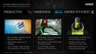 7 | AMD AM4 OEM 2016 | SEPTEMBER 1, 2016 | AMD CONFIDENTIAL - Under Embargo until 9/5/2016
WITH 7TH GENERATION AMD A-SERIES DESKTOP APUs
GET MORE FROM YOUR DESKTOP PC

Improved Performance
 DDR4 Memory support up to
2400MHz
 Up to 17% Higher Single Threaded
CPU Performance to Previous Gen

at up to 1.1 GHz frequency
 New support for VP9 and HEVC video
streaming standards
 Up to 27% Higher Graphics
Performance To Previous Gen
 Continued Focus on AMD 25 x 20
energy efficiency initiative
 Designed to Deliver More
Performance at Lower TDPs
 65W Delivers Performance of
Previous Generation 95W
ENERGY EFFICIENTPRODUCTIVE IMMERSIVE
See endnotes for details
 