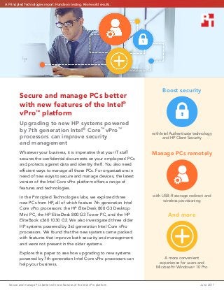 Secure and manage PCs better with new features of the Intel vPro platform	 June 2017
Secure and manage PCs better
with new features of the Intel®
vPro™
platform
Upgrading to new HP systems powered
by 7th generation Intel®
Core™
vPro™
processors can improve security
and management
Whatever your business, it is imperative that your IT staff
secures the confidential documents on your employees’ PCs
and protects against data and identity theft. You also need
efficient ways to manage all those PCs. For organizations in
need of new ways to secure and manage devices, the latest
version of the Intel Core vPro platform offers a range of
features and technologies.
In the Principled Technologies labs, we explored three
new PCs from HP, all of which feature 7th generation Intel
Core vPro processors: the HP EliteDesk 800 G3 Desktop
Mini PC, the HP EliteDesk 800 G3 Tower PC, and the HP
EliteBook x360 1030 G2. We also investigated three older
HP systems powered by 3rd generation Intel Core vPro
processors. We found that the new systems came packed
with features that improve both security and management
and were not present in the older systems.
Explore this paper to see how upgrading to new systems
powered by 7th generation Intel Core vPro processors can
help your business.
Boost security
with Intel Authenticate technology
and HP Client Security
Manage PCs remotely
with USB-R storage redirect and
wireless provisioning
And more
A more convenient
experience for users and
Microsoft®
Windows®
10 Pro
A Principled Technologies report: Hands-on testing. Real-world results.
 