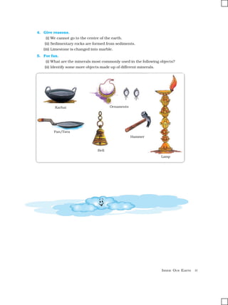 INSIDE OUR EARTH 11
4. Give reasons.
(i) We cannot go to the centre of the earth.
(ii) Sedimentary rocks are formed from sediments.
(iii) Limestone is changed into marble.
5. For fun.
(i) What are the minerals most commonly used in the following objects?
(ii) Identify some more objects made up of different minerals.
Karhai Ornaments
Pan/Tava
Bell
Hammer
Lamp
 