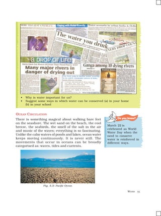 WATER 33
OCEAN CIRCULATION
There is something magical about walking bare feet
on the seashore. The wet sand on the beach, the cool
breeze, the seabirds, the smell of the salt in the air
and music of the waves; everything is so fascinating.
Unlike the calm waters of ponds and lakes, ocean water
keeps moving continuously. It is never still. The
movements that occur in oceans can be broadly
categorised as: waves, tides and currents.
Do you know?
March 22 is
celebrated as World
Water Day when the
need to conserve
water is reinforced in
different ways.
• Why is water important for us?
• Suggest some ways in which water can be conserved (a) in your home
(b) in your school
Fig. 5.3: Pacific Ocean
 