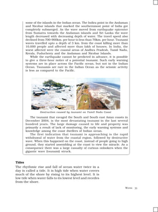 WATER 35
some of the islands in the Indian ocean. The Indira point in the Andaman
and Nicobar islands that marked the southernmost point of India got
completely submerged. As the wave moved from earthquake epicenter
from Sumatra towards the Andaman islands and Sri Lanka the wave
length decreased with decreasing depth of water. The travel speed also
declined from 700-900km. per hour to less than 70km. per hour. Tsunami
waves travelled upto a depth of 3 km. from the coast killing more than
10,000 people and affected more than lakh of houses. In India, the
worst affected were the coastal areas of Andhra Pradesh, Tamil Nadu,
Kerala, Puducherry and the Andaman and Nicobar Islands.
While the earthquake cannot be predicted in advance, it is possible
to give a three-hour notice of a potential tsunami. Such early warning
systems are in place across the Pacific ocean, but not in the Indian
Ocean. Tsunamis are rare in the Indian Ocean as the seismic activity
is less as compared to the Pacific.
Destruction caused by tsunami on Tamil Nadu Coast
The tsunami that ravaged the South and South east Asian coasts in
December 2004, is the most devastating tsunami in the last several
hundred years. The large damage caused to life and property was
primarily a result of lack of monitoring, the early warning systems and
knowledge among the coast dwellers of Indian ocean.
The first indication that tsunami is approaching is the rapid
withdrawal of water from the coastal region, followed by destructive
wave. When this happened on the coast, instead of people going to high
ground, they started assembling at the coast to view the miracle. As a
consequence there was a large casualty of curious onlookers when the
gigantic wave (tsunami) struck.
Tides
The rhythmic rise and fall of ocean water twice in a
day is called a tide. It is high tide when water covers
much of the shore by rising to its highest level. It is
low tide when water falls to its lowest level and recedes
from the shore.
 