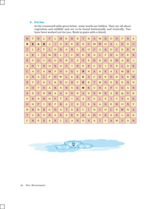 46 OUR ENVIRONMENT
6. For fun.
In the crossword table given below, some words are hidden. They are all about
vegetation and wildllife and are to be found horizontally and vertically. Two
have been worked out for you. Work in pairs with a friend.
M T N L P L M E H R T B A M B O O P
B E A R A I X S E E R C M W H A L E
T L P F L O R A N L E O P A R D C E
A E I A M N L I C H E N S L F O A P
N P G U D O G R T Z X E D R H X M A
A H T N H N D P I N E S C U I V E L
C A C A M P O S G V N N A S E A L M
O N A C F O W L E E E A C D E O D A
N T C H I R N G R V E K T M O S S E
D O T E A K S R S E M E U S A P C G
A X U R M A A N G R A S S W K A R Q
P S S B H F T A I G A T U L S I U Y
G H F I R P R A I R I E S A B E B O
B R B R G O A T D E C I D U O U S W
T U N D R A X Z E B R A H O R S E L
C B E E A X L L A N O S A T P A M P
N A
D C
E M
E S
R J
D K
Q U
R M
S O
A N
V K
A E
N Y
N A
A K
A S
 