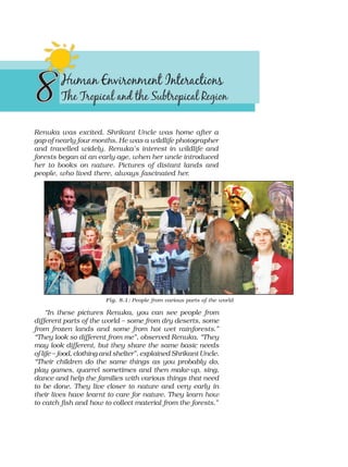 Renuka was excited. Shrikant Uncle was home after a
gap of nearly four months. He was a wildlife photographer
and travelled widely. Renuka’s interest in wildlife and
forests began at an early age, when her uncle introduced
her to books on nature. Pictures of distant lands and
people, who lived there, always fascinated her.
Fig. 8.1: People from various parts of the world
“In these pictures Renuka, you can see people from
different parts of the world – some from dry deserts, some
from frozen lands and some from hot wet rainforests.”
“They look so different from me”, observed Renuka. “They
may look different, but they share the same basic needs
of life – food, clothing and shelter”, explained Shrikant Uncle.
“Their children do the same things as you probably do,
play games, quarrel sometimes and then make-up, sing,
dance and help the families with various things that need
to be done. They live closer to nature and very early in
their lives have learnt to care for nature. They learn how
to catch fish and how to collect material from the forests.”
 