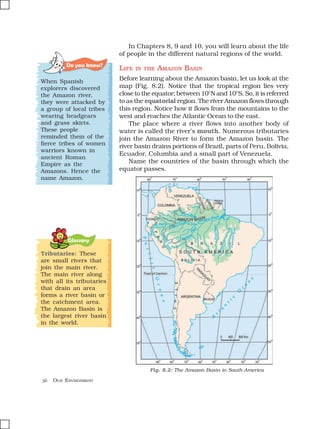 56 OUR ENVIRONMENT
Glossary
In Chapters 8, 9 and 10, you will learn about the life
of people in the different natural regions of the world.
LIFE IN THE AMAZON BASIN
Before learning about the Amazon basin, let us look at the
map (Fig. 8.2). Notice that the tropical region lies very
close to the equator; between 10°N and 10°S. So, it is referred
to as the equatorial region. The river Amazon flows through
this region. Notice how it flows from the mountains to the
west and reaches the Atlantic Ocean to the east.
The place where a river flows into another body of
water is called the river’s mouth. Numerous tributaries
join the Amazon River to form the Amazon basin. The
river basin drains portions of Brazil, parts of Peru, Bolivia,
Ecuador, Columbia and a small part of Venezuela.
Name the countries of the basin through which the
equator passes.
Tributaries: These
are small rivers that
join the main river.
The main river along
with all its tributaries
that drain an area
forms a river basin or
the catchment area.
The Amazon Basin is
the largest river basin
in the world.
Fig. 8.2: The Amazon Basin in South America
Do you know?
When Spanish
explorers discovered
the Amazon river,
they were attacked by
a group of local tribes
wearing headgears
and grass skirts.
These people
reminded them of the
fierce tribes of women
warriors known in
ancient Roman
Empire as the
Amazons. Hence the
name Amazon.
 