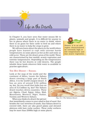 Life in the Deserts
9
9
In Chapter 5, you have seen that water means life to
plants, animals and people. It is difficult for anyone to
live in places where there is no water to drink, where
there is no grass for their cattle to feed on and where
there is no water to help the crops to grow.
We will now learn about the places in the world where
people have learned to cope with extreme harsh
temperatures; in some places as hot as fire and some as
cold as ice. These are the desert areas of the world. These
are characterised by low rainfall, scanty vegetation and
extreme temperatures. Depending on the temperatures
there can be hot deserts or cold deserts. The people
inhabit these lands wherever little water is available to
practise agriculture.
THE HOT DESERT – SAHARA
Look at the map of the world and the
continent of Africa. Locate the Sahara
desert covering a large part of North
Africa. It is the world’s largest desert. It
has an area of around 8.54 million
sq. km. Do you recall that India has an
area of 3.2 million sq. km? The Sahara
desert touches eleven countries. These
are Algeria, Chad, Egypt, Libya, Mali,
Mauritania, Morocco, Niger, Sudan,
Tunisia and Western Sahara.
When you think of a desert the picture
that immediately comes to your mind is that of sand. But
besides the vast stretches of sands, that Sahara desert is
covered with, there are also gravel plains and elevated
plateaus with bare rocky surface. These rocky surfaces
may be more than 2500m high at some places.
Fig. 9.1: The Sahara Desert
Glossary
Desert: It is an arid
region characteriesed
by extremely high or
low temperatures and
has scarce vegetation.
 
