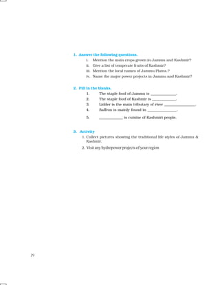 72 OUR ENVIRONMENT
1. Answer the following questions.
i. Mention the main crops grown in Jammu and Kashmir?
ii. Give a list of temperate fruits of Kashmir?
iii. Mention the local names of Jammu Plains.?
iv. Name the major power projects in Jammu and Kashmir?
2. Fill in the blanks.
1. The staple food of Jammu is ______________.
2. The staple food of Kashmir is _____________.
3. Lidder is the main tributary of river _________________.
4. Saffron is mainly found in ________________.
5. _____________ is cuisine of Kashmiri people.
3. Activity
1. Collect pictures showing the traditional life styles of Jammu &
Kashmir.
2. Visit any hydropower projects of your region
79
 