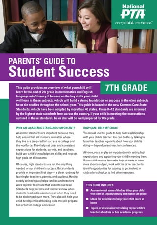PARENTS’ GUIDE TO
Student Success
 This guide provides an overview of what your child will
 learn by the end of 7th grade in mathematics and English
                                                                                7TH GRADE
 language arts/literacy. It focuses on the key skills your child
 will learn in these subjects, which will build a strong foundation for success in the other subjects
 he or she studies throughout the school year. This guide is based on the new Common Core State
 Standards, which have been adopted by more than 40 states. These K–12 standards are informed
 by the highest state standards from across the country. If your child is meeting the expectations
 outlined in these standards, he or she will be well prepared for 8th grade.

 WHY ARE ACADEMIC STANDARDS IMPORTANT?                      HOW CAN I HELP MY CHILD?
 Academic standards are important because they              You should use this guide to help build a relationship
 help ensure that all students, no matter where             with your child’s teacher. You can do this by talking to
 they live, are prepared for success in college and         his or her teacher regularly about how your child is
 the workforce. They help set clear and consistent          doing — beyond parent-teacher conferences.
 expectations for students, parents, and teachers;
 build your child’s knowledge and skills; and help set      At home, you can play an important role in setting high
 high goals for all students.                               expectations and supporting your child in meeting them.
                                                            If your child needs a little extra help or wants to learn
 Of course, high standards are not the only thing           more about a subject, work with his or her teacher to
 needed for our children’s success. But standards           identify opportunities for tutoring, to get involved in
 provide an important first step — a clear roadmap for      clubs after school, or to find other resources.
 learning for teachers, parents, and students. Having
 clearly defined goals helps families and teachers
 work together to ensure that students succeed.               THIS GUIDE INCLUDES
 Standards help parents and teachers know when                ■ An overview of some of the key things your child
 students need extra assistance or when they need               will learn in English/literacy and math in 7th grade
 to be challenged even more. They also will help your
                                                              ■ Ideas for activities to help your child learn at
 child develop critical thinking skills that will prepare
                                                                home
 him or her for college and career.
                                                              ■ Topics of discussion for talking to your child’s
                                                                teacher about his or her academic progress
 