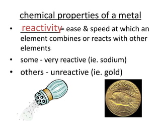 chemical properties of a metal
  reactivity
• __________= ease & speed at which an
  element combines or reacts with other
  elements
• some - very reactive (ie. sodium)
• others - unreactive (ie. gold)
 