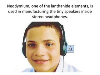 Neodymium, one of the lanthanide elements, is
used in manufacturing the tiny speakers inside
            stereo headphones.
 