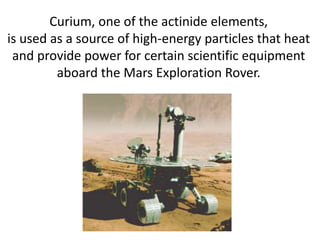 Curium, one of the actinide elements,
is used as a source of high-energy particles that heat
 and provide power for certain scientific equipment
         aboard the Mars Exploration Rover.
 