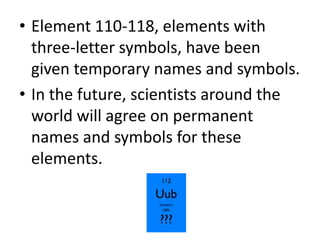 • Element 110-118, elements with
  three-letter symbols, have been
  given temporary names and symbols.
• In the future, scientists around the
  world will agree on permanent
  names and symbols for these
  elements.
 