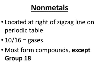 Nonmetals
• Located at right of zigzag line on
  periodic table
• 10/16 = gases
• Most form compounds, except
  Group 18
 