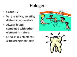 Halogens
• Group 17
• Very reactive, volatile,
  diatomic, nonmetals
• Always found
  combined with other
  element in nature
• Used as disinfectants
  & to strengthen teeth
 