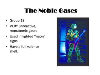 The Noble Gases
• Group 18
• VERY unreactive,
  monatomic gases
• Used in lighted “neon”
  signs
• Have a full valence
  shell.
 