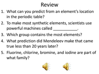 Review
1. What can you predict from an element’s location
   in the periodic table?
2. To make most synthetic elements, scientists use
   powerful machines called ___________.
3. Which group contains the most elements?
4. What prediction did Mendeleev make that came
   true less than 20 years later?
5. Fluorine, chlorine, bromine, and iodine are part of
   what family?
 