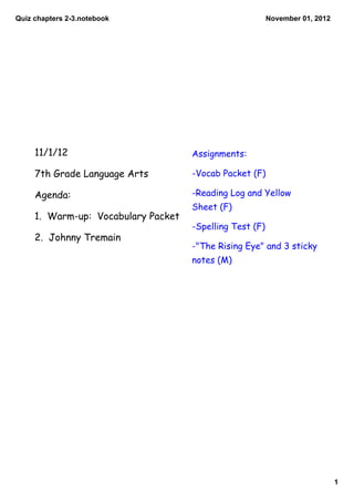 Quiz chapters 2­3.notebook                                November 01, 2012




     11/1/12                         Assignments:

     7th Grade Language Arts         -Vocab Packet (F)

     Agenda:                         -Reading Log and Yellow
                                     Sheet (F)
     1. Warm-up: Vocabulary Packet
                                     -Spelling Test (F)
     2. Johnny Tremain
                                     -"The Rising Eye" and 3 sticky
                                     notes (M)




                                                                              1
 