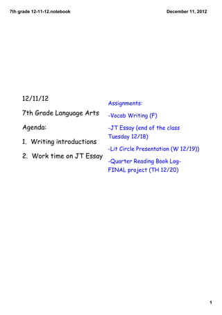7th grade 12­11­12.notebook                           December 11, 2012




     12/11/12
                                Assignments:
     7th Grade Language Arts    -Vocab Writing (F)

     Agenda:                    -JT Essay (end of the class
                                Tuesday 12/18)
     1. Writing introductions
                                -Lit Circle Presentation (W 12/19))
     2. Work time on JT Essay
                                -Quarter Reading Book Log-
                                FINAL project (TH 12/20)




                                                                          1
 