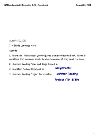 QAR and project information 8­20­12.notebook                      August 20, 2012




    August 20, 2012

    7th Grade Language Arts

    Agenda:

    1. Warm-up: Think about your required Summer Reading Book. Write 5
    questions that someone should be able to answer if they read the book.

    2. Summer Reading Paper and Bingo turned in

    3. Question Answer Relationship            Assignments:

    4. Summer Reading Project Information      -Summer Reading

                                               Project (TH 8/30)




                                                                                    1
 