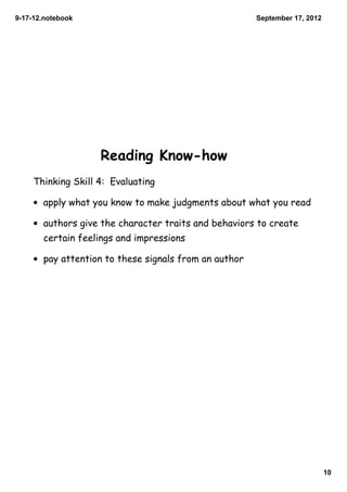 9­17­12.notebook                                       September 17, 2012




                    Reading Know-how
     Thinking Skill 4: Evaluating

     • apply what you know to make judgments about what you read

     • authors give the character traits and behaviors to create
       certain feelings and impressions

     • pay attention to these signals from an author




                                                                            10
 